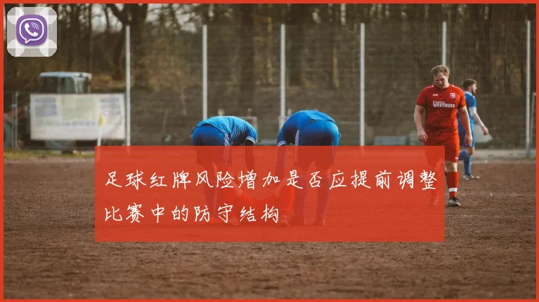 足球红牌风险增加是否应提前调整比赛中的防守结构